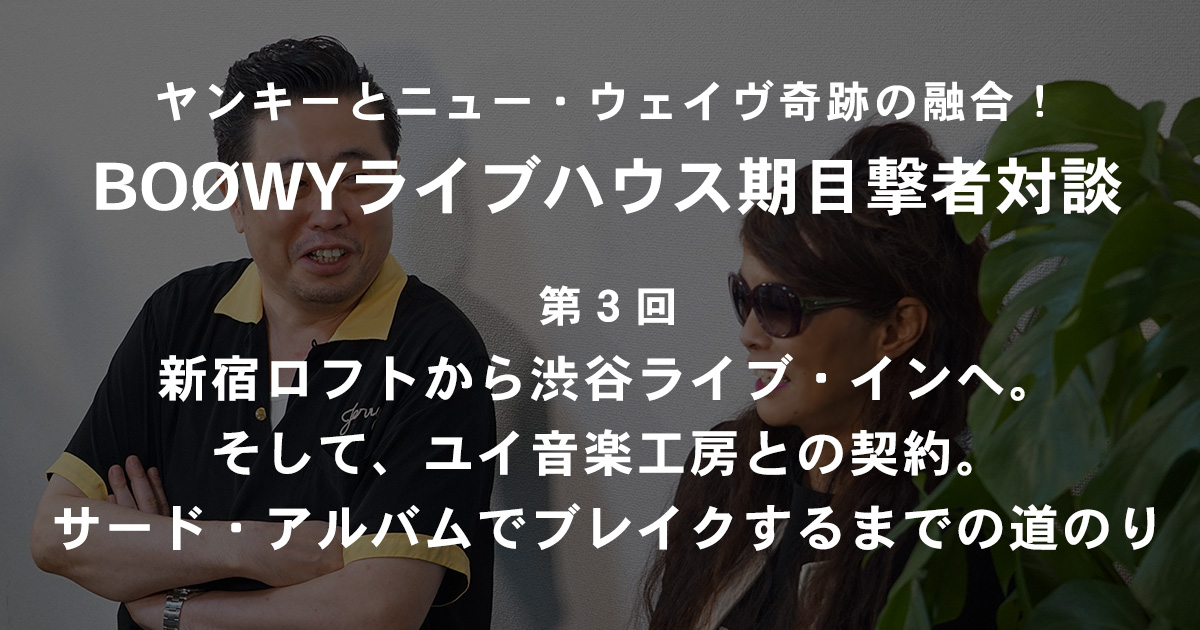 ヤンキーとニュー ウェイヴ奇跡の融合 ライブハウス時代のboowy目撃者対談 第３回 新宿ロフトから渋谷ライブ インへ そして ユイ音楽工房との契約 サード アルバムでブレイクするまでの道のり